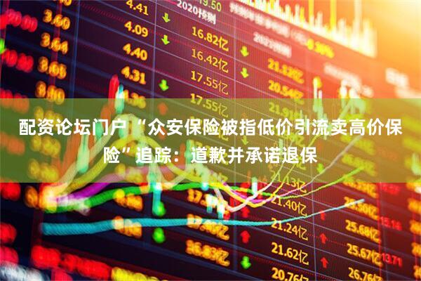 配资论坛门户 “众安保险被指低价引流卖高价保险”追踪：道歉并承诺退保