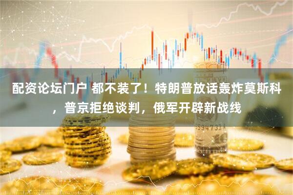 配资论坛门户 都不装了！特朗普放话轰炸莫斯科，普京拒绝谈判，俄军开辟新战线