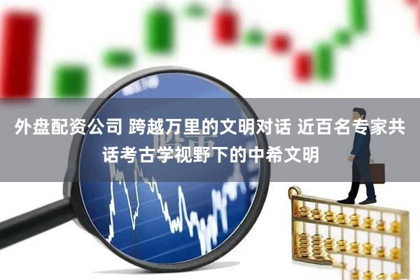 外盘配资公司 跨越万里的文明对话 近百名专家共话考古学视野下的中希文明