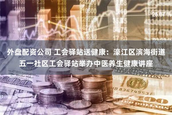 外盘配资公司 工会驿站送健康：濠江区滨海街道五一社区工会驿站举办中医养生健康讲座