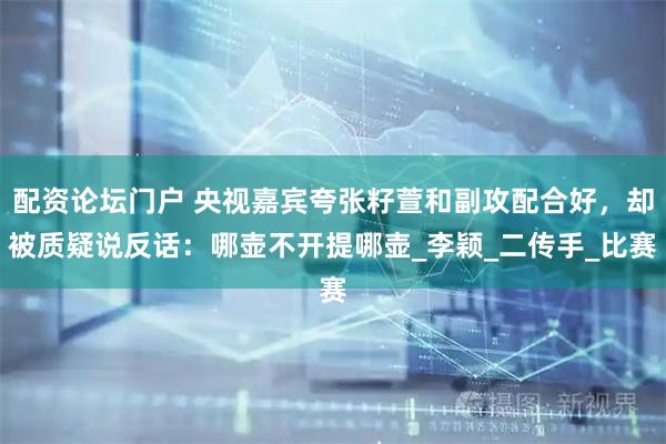 配资论坛门户 央视嘉宾夸张籽萱和副攻配合好，却被质疑说反话：哪壶不开提哪壶_李颖_二传手_比赛