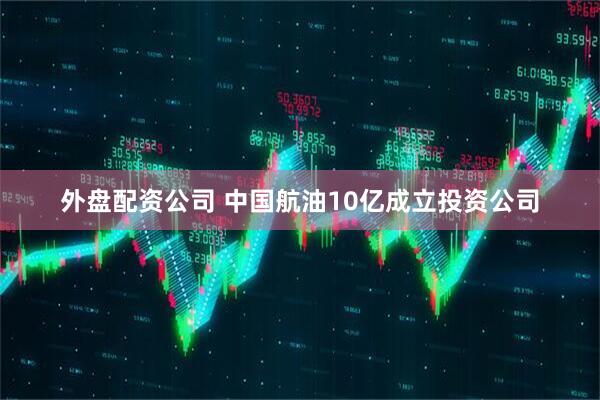 外盘配资公司 中国航油10亿成立投资公司