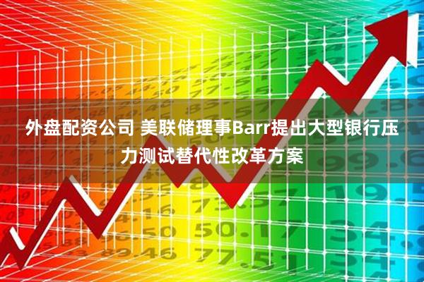 外盘配资公司 美联储理事Barr提出大型银行压力测试替代性改革方案