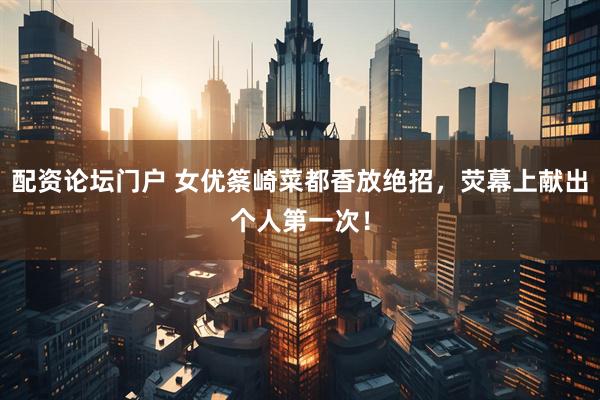 配资论坛门户 女优筿崎菜都香放绝招，荧幕上献出个人第一次！