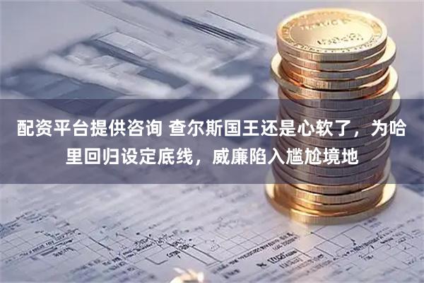 配资平台提供咨询 查尔斯国王还是心软了，为哈里回归设定底线，威廉陷入尴尬境地