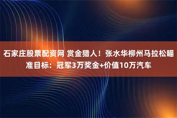 石家庄股票配资网 赏金猎人！张水华柳州马拉松瞄准目标：冠军3万奖金+价值10万汽车