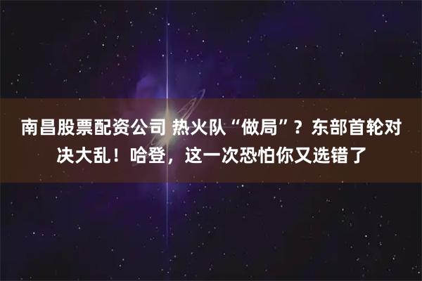 南昌股票配资公司 热火队“做局”？东部首轮对决大乱！哈登，这一次恐怕你又选错了